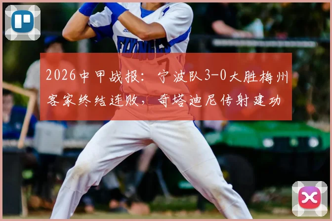 2026中甲战报:宁波队3-0大胜梅州客家终结连败,奇塔迪尼传射建功,保级之路迎来关键转折