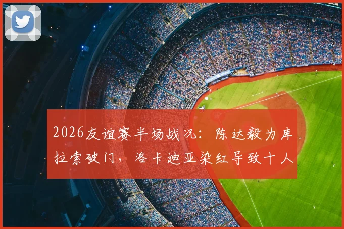 2026友谊赛半场战况：陈达毅为库拉索破门，洛卡迪亚染红导致十人作战，暂1-1平苏格兰