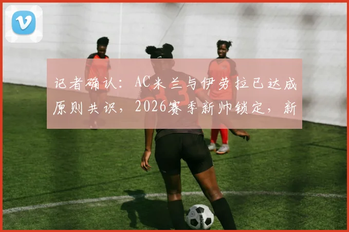 记者确认:AC米兰与伊劳拉已达成原则共识,2026赛季新帅锁定,新一轮深入接触即将展开