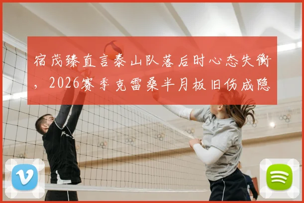 宿茂臻直言泰山队落后时心态失衡,2026赛季克雷桑半月板旧伤成隐患,球队困境如何破局