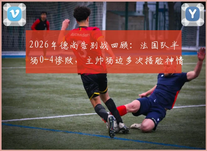 2026年德尚告别战回顾:法国队半场0-4惨败,主帅场边多次捂脸神情落寞,深度解析败因