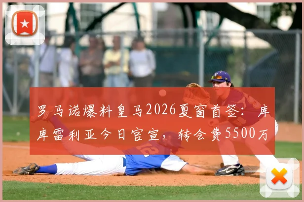 罗马诺爆料皇马2026夏窗首签：库库雷利亚今日官宣，转会费5500万欧签至2032年，解析交易内幕与球员前景