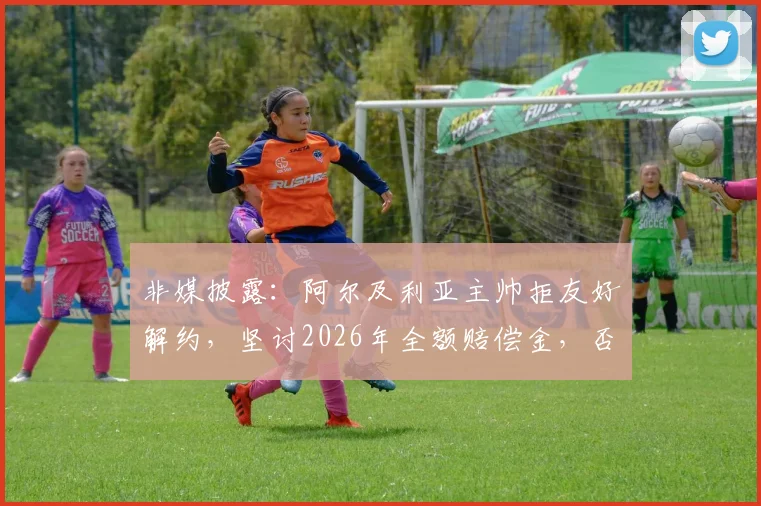 非媒披露：阿尔及利亚主帅拒友好解约，坚讨2026年全额赔偿金，否则法庭见