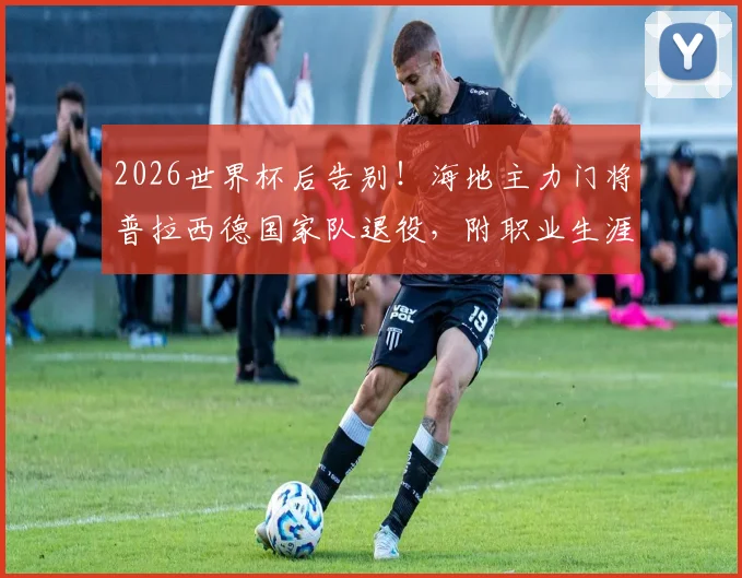 2026世界杯后告别！海地主力门将普拉西德国家队退役，附职业生涯回顾与继任者展望