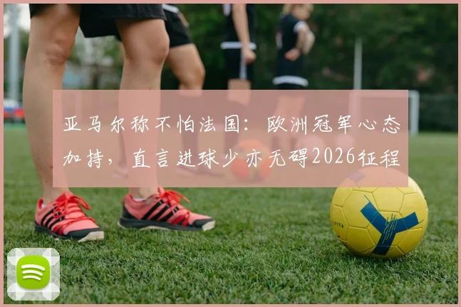 亚马尔称不怕法国：欧洲冠军心态加持，直言进球少亦无碍2026征程