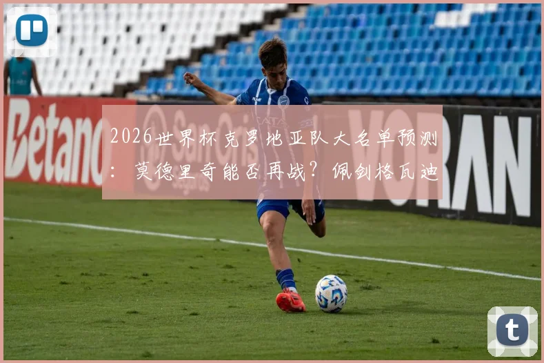 2026世界杯克罗地亚队大名单预测:莫德里奇能否再战?佩剑格瓦迪奥尔领衔新老交替分析