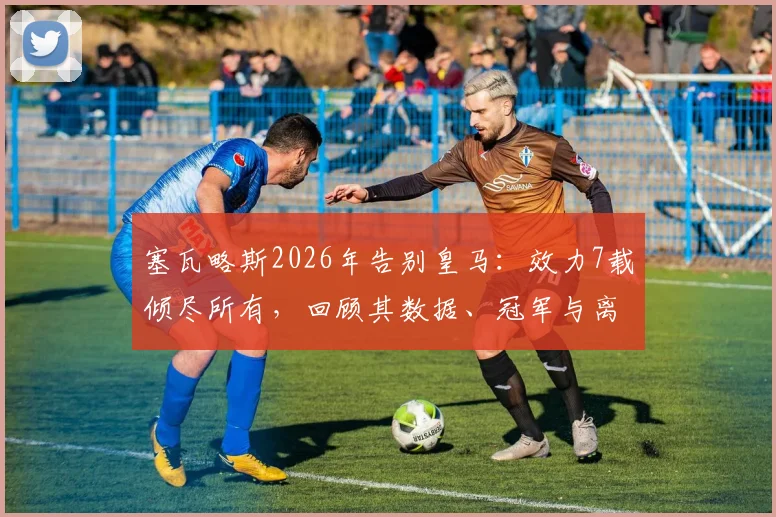 塞瓦略斯2026年告别皇马:效力7载倾尽所有,回顾其数据、冠军与离队原因