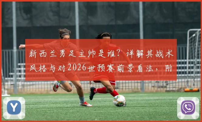 新西兰男足主帅是谁？详解其战术风格与对2026世预赛前景看法，附新西兰vs伊朗历史交锋回顾
