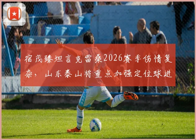 宿茂臻坦言克雷桑2026赛季伤情复杂，山东泰山将重点加强定位球进攻演练