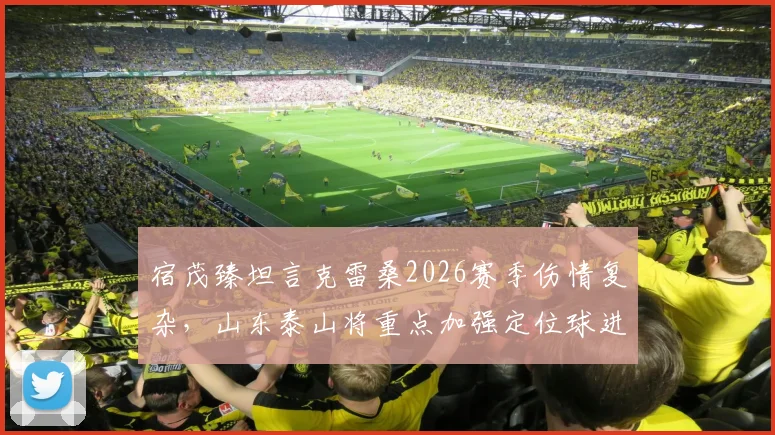 宿茂臻坦言克雷桑2026赛季伤情复杂,山东泰山将重点加强定位球进攻演练