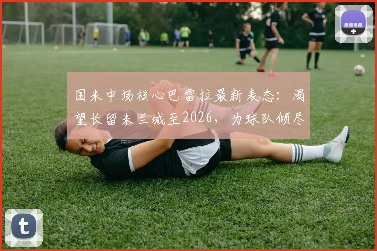 国米中场核心巴雷拉最新表态：渴望长留米兰城至2026，为球队倾尽所有是本能