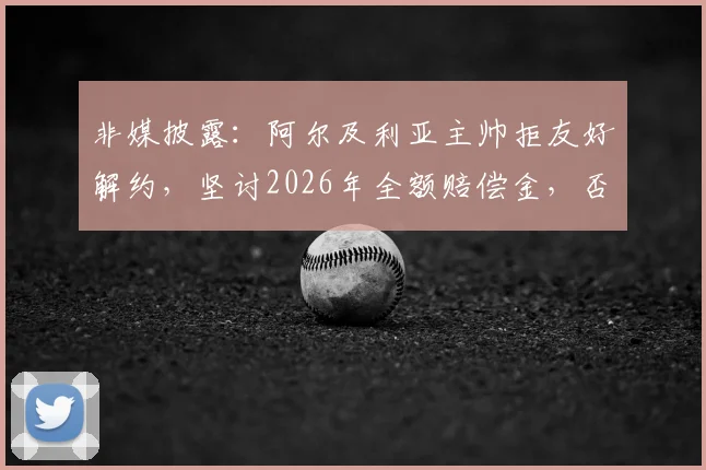 非媒披露：阿尔及利亚主帅拒友好解约，坚讨2026年全额赔偿金，否则法庭见