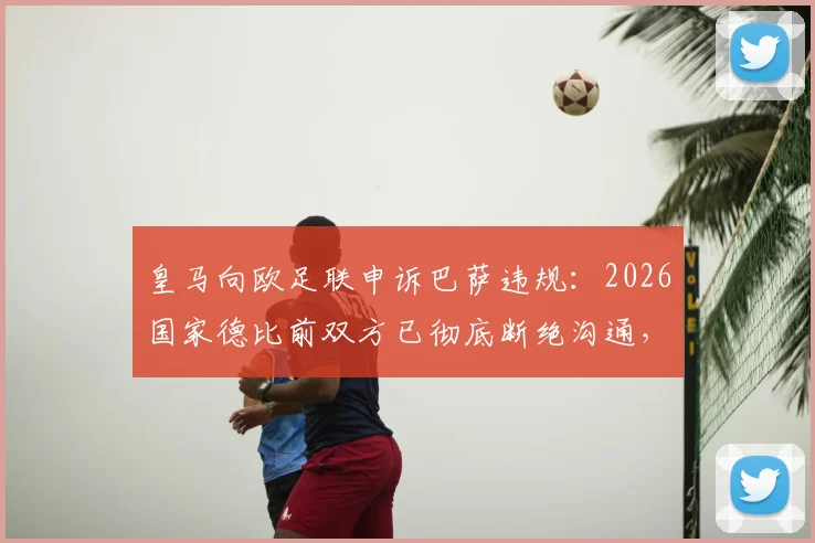 皇马向欧足联申诉巴萨违规：2026国家德比前双方已彻底断绝沟通，冲突全面升级