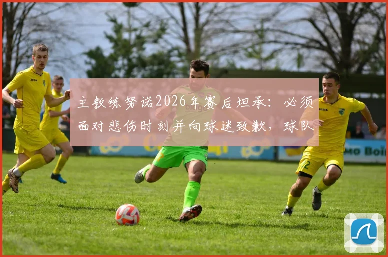 主教练努诺2026年赛后坦承:必须面对悲伤时刻并向球迷致歉,球队更衣室反应与未来调整引关注
