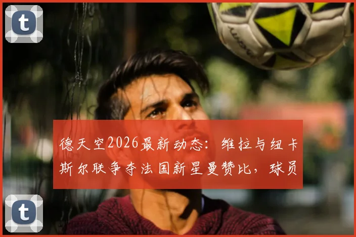 德天空2026最新动态：维拉与纽卡斯尔联争夺法国新星曼赞比，球员本人意愿成关键，转会费与薪资待遇全解析