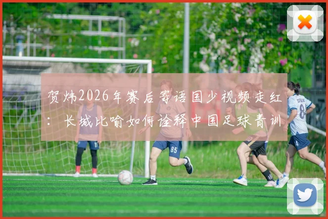 贺炜2026年赛后寄语国少视频走红：长城比喻如何诠释中国足球青训精神与未来希望