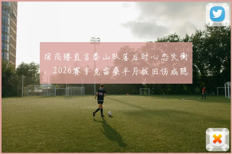 宿茂臻直言泰山队落后时心态失衡，2026赛季克雷桑半月板旧伤成隐患，球队困境如何破局