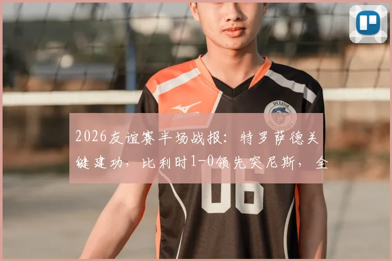 2026友谊赛半场战报:特罗萨德关键建功,比利时1-0领先突尼斯,全场数据深度解读
