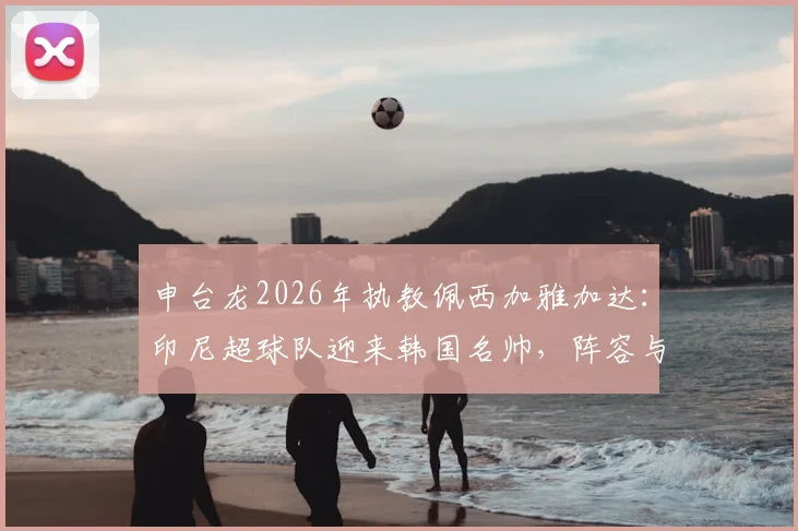 申台龙2026年执教佩西加雅加达：印尼超球队迎来韩国名帅，阵容与前景分析