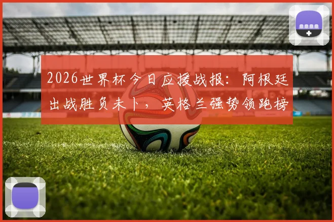 2026世界杯今日应援战报：阿根廷出战胜负未卜，英格兰强势领跑榜单分析