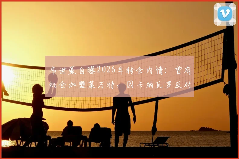 韦世豪自曝2026年转会内情：曾有机会加盟莱万特，因卡纳瓦罗反对未成行，坦言不去葡甲联赛