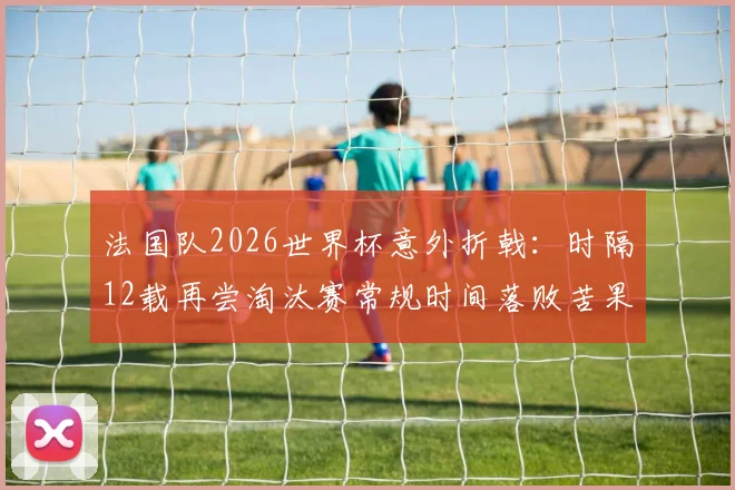 法国队2026世界杯意外折戟：时隔12载再尝淘汰赛常规时间落败苦果，深层解析高卢雄鸡战术困境与未来之路