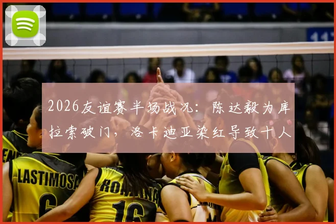 2026友谊赛半场战况：陈达毅为库拉索破门，洛卡迪亚染红导致十人作战，暂1-1平苏格兰