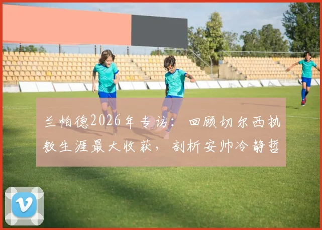 兰帕德2026年专访：回顾切尔西执教生涯最大收获，剖析安帅冷静哲学与穆帅极致求胜心