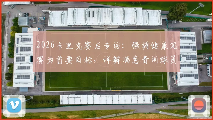 2026卡里克赛后专访：强调健康完赛为首要目标，详解满意青训球员表现原因
