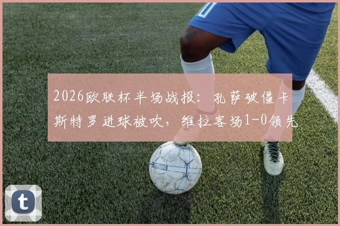 2026欧联杯半场战报：孔萨破僵卡斯特罗进球被吹，维拉客场1-0领先博洛尼亚，精彩对决分析及全场数据解读