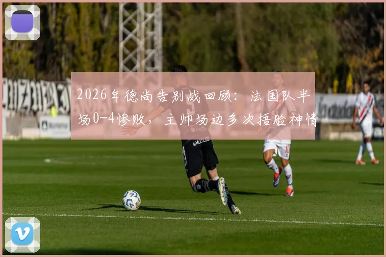 2026年德尚告别战回顾：法国队半场0-4惨败，主帅场边多次捂脸神情落寞，深度解析败因