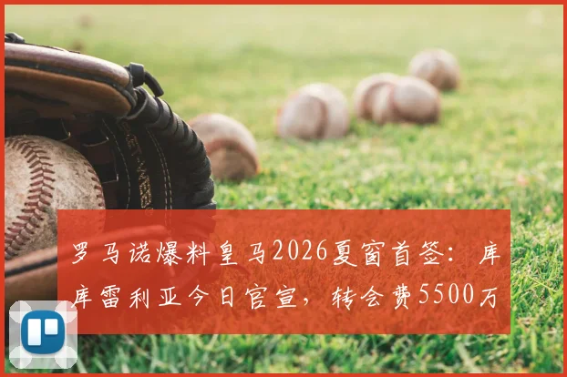 罗马诺爆料皇马2026夏窗首签:库库雷利亚今日官宣,转会费5500万欧签至2032年,解析交易内幕与球员前景