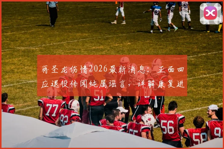 蒋圣龙伤情2026最新消息:正面回应退役传闻纯属谣言,详解康复进展与复出时间预估