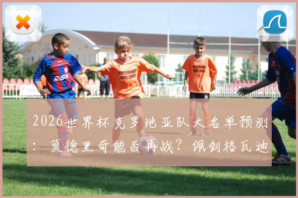 2026世界杯克罗地亚队大名单预测：莫德里奇能否再战？佩剑格瓦迪奥尔领衔新老交替分析