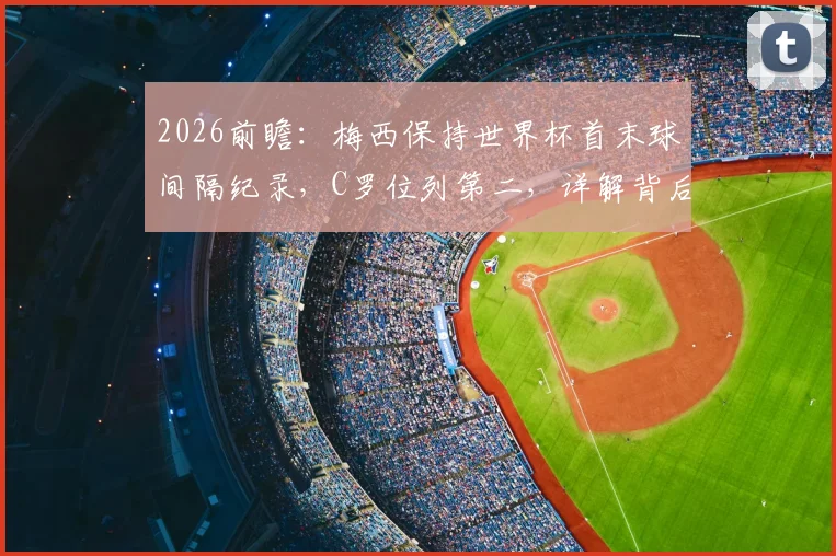 2026前瞻：梅西保持世界杯首末球间隔纪录，C罗位列第二，详解背后传奇与悬念