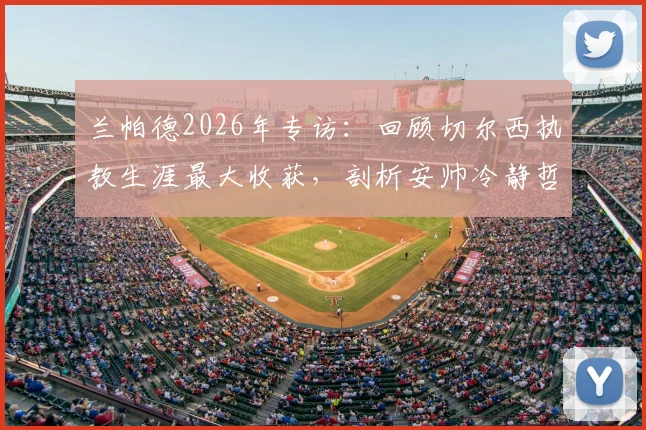 兰帕德2026年专访：回顾切尔西执教生涯最大收获，剖析安帅冷静哲学与穆帅极致求胜心