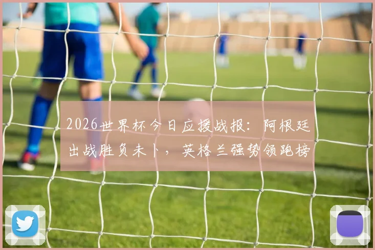 2026世界杯今日应援战报：阿根廷出战胜负未卜，英格兰强势领跑榜单分析