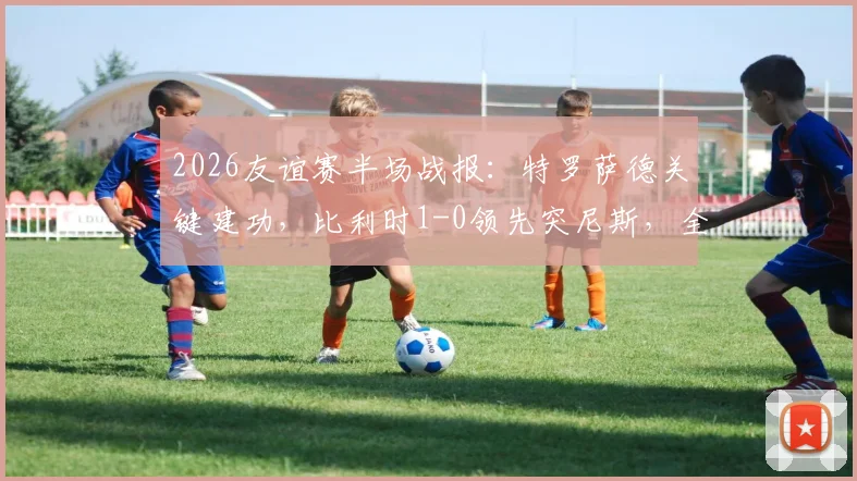 2026友谊赛半场战报：特罗萨德关键建功，比利时1-0领先突尼斯，全场数据深度解读