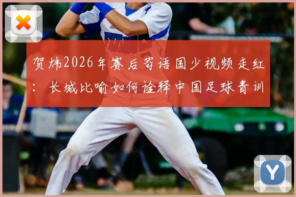 贺炜2026年赛后寄语国少视频走红:长城比喻如何诠释中国足球青训精神与未来希望