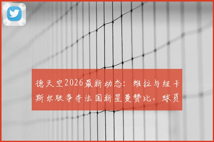 德天空2026最新动态：维拉与纽卡斯尔联争夺法国新星曼赞比，球员本人意愿成关键，转会费与薪资待遇全解析