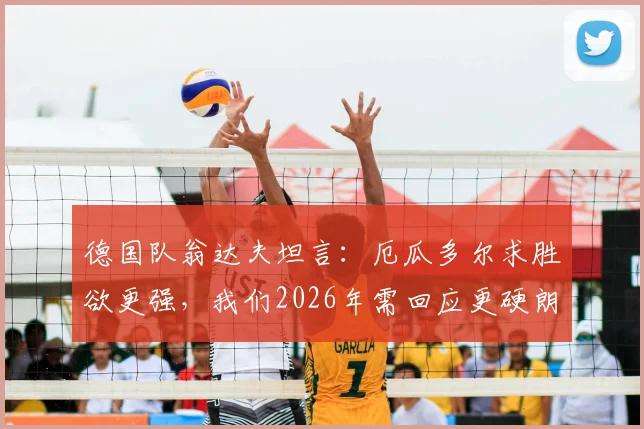 德国队翁达夫坦言:厄瓜多尔求胜欲更强,我们2026年需回应更硬朗,提升比赛强度方法解析