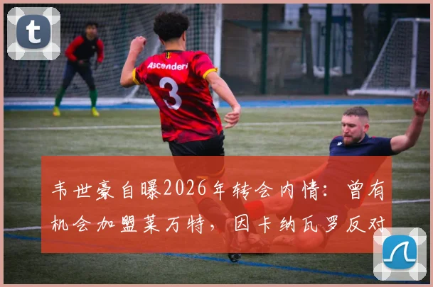 韦世豪自曝2026年转会内情：曾有机会加盟莱万特，因卡纳瓦罗反对未成行，坦言不去葡甲联赛