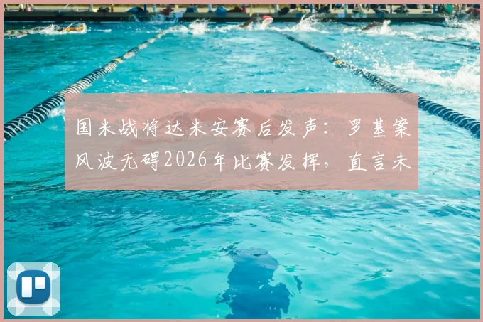 国米战将达米安赛后发声：罗基案风波无碍2026年比赛发挥，直言未能赢球最遗憾