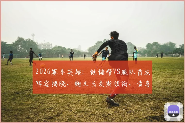2026赛季英超：铁锤帮VS狼队首发阵容揭晓，鲍文戈麦斯领衔，黄喜灿万比萨卡替补待命解析