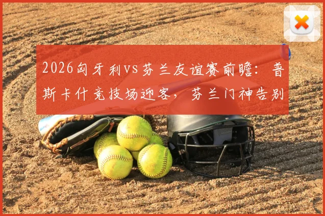 2026匈牙利vs芬兰友谊赛前瞻：普斯卡什竞技场迎客，芬兰门神告别战，历史交锋与票价观赛指南