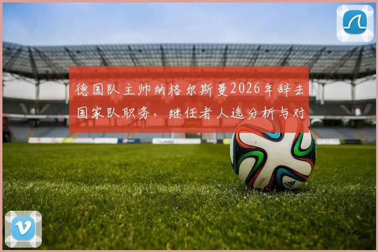 德国队主帅纳格尔斯曼2026年辞去国家队职务,继任者人选分析与对欧洲杯前景影响解读