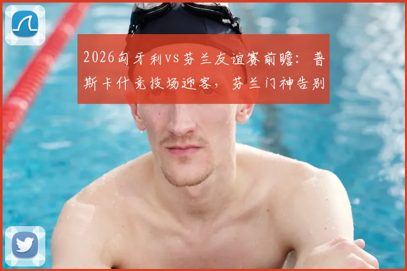 2026匈牙利vs芬兰友谊赛前瞻：普斯卡什竞技场迎客，芬兰门神告别战，历史交锋与票价观赛指南