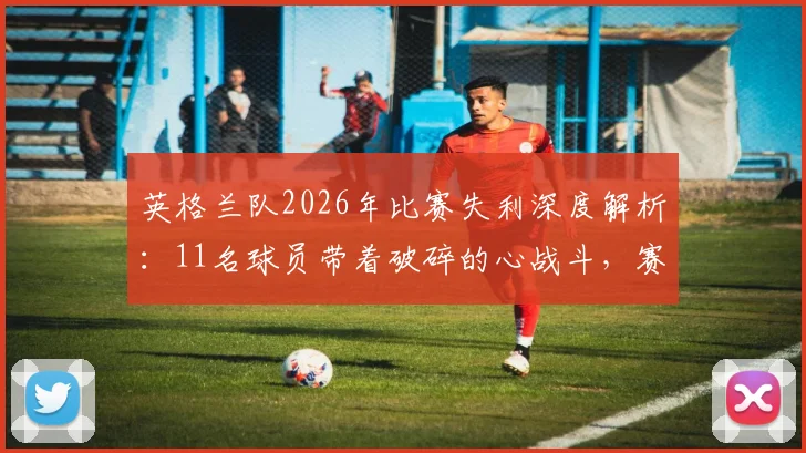英格兰队2026年比赛失利深度解析：11名球员带着破碎的心战斗，赛后心态调整与团队精神重建指南