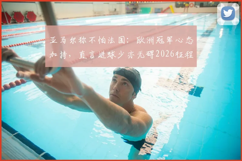 亚马尔称不怕法国：欧洲冠军心态加持，直言进球少亦无碍2026征程
