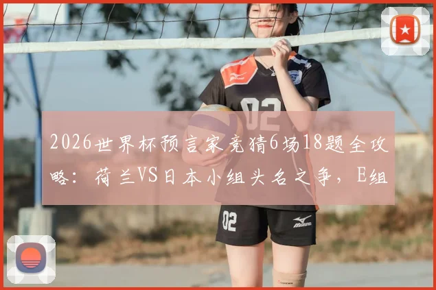 2026世界杯预言家竞猜6场18题全攻略：荷兰VS日本小组头名之争，E组出线形势深度分析